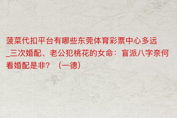菠菜代扣平台有哪些东莞体育彩票中心多远_三次婚配、老公犯桃花的女命：盲派八字奈何看婚配是非？（一德）