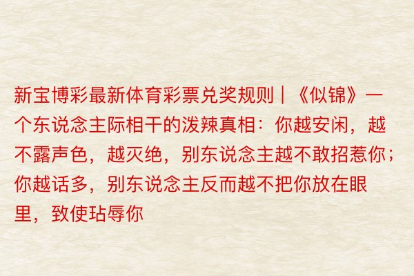 新宝博彩最新体育彩票兑奖规则 | 《似锦》一个东说念主际相干的泼辣真相：你越安闲，越不露声色，越灭绝，别东说念主越不敢招惹你；你越话多，别东说念主反而越不把你放在眼里，致使玷辱你