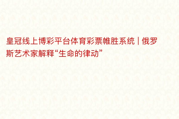 皇冠线上博彩平台体育彩票帷胜系统 | 俄罗斯艺术家解释“生命的律动”