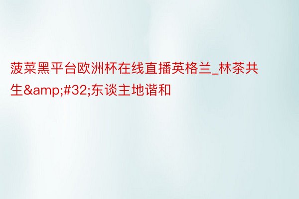菠菜黑平台欧洲杯在线直播英格兰_林茶共生&#32;东谈主地谐和