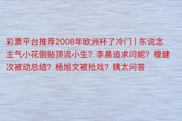 彩票平台推荐2008年欧洲杯了冷门 | 东说念主气小花倒贴顶流小生？李晨追求闫妮？檀健次被动总结？杨旭文被抢戏？姨太问答