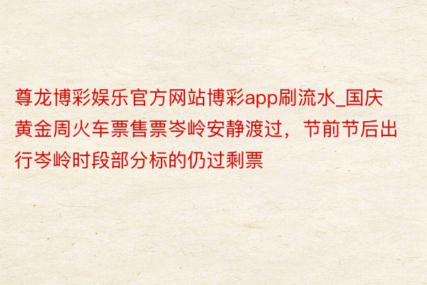 尊龙博彩娱乐官方网站博彩app刷流水_国庆黄金周火车票售票岑岭安静渡过，节前节后出行岑岭时段部分标的仍过剩票
