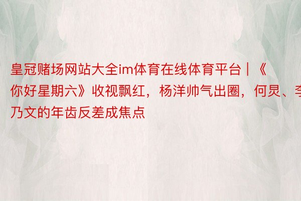 皇冠赌场网站大全im体育在线体育平台 | 《你好星期六》收视飘红，杨洋帅气出圈，何炅、李乃文的年齿反差成焦点