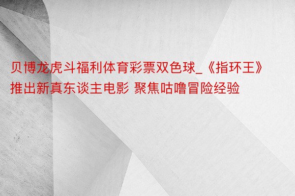 贝博龙虎斗福利体育彩票双色球_《指环王》推出新真东谈主电影 